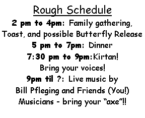 Text Box: Rough Schedule2 pm to 4pm: Family gathering, Toast, and possible Butterfly Release 5 pm to 7pm: Dinner7:30 pm to 9pm:Kirtan! Bring your voices!9pm til ?: Live music by Bill Pfleging and Friends (You!)Musicians - bring your axe!!