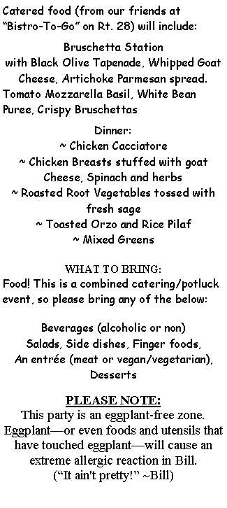 Text Box: Catered food (from our friends at Bistro-To-Go on Rt. 28) will include:Bruschetta Station with Black Olive Tapenade, Whipped Goat Cheese, Artichoke Parmesan spread.Tomato Mozzarella Basil, White Bean Puree, Crispy BruschettasDinner:~ Chicken Cacciatore~ Chicken Breasts stuffed with goat Cheese, Spinach and herbs~ Roasted Root Vegetables tossed with fresh sage~ Toasted Orzo and Rice Pilaf~ Mixed GreensWHAT TO BRING:Food! This is a combined catering/potluck event, so please bring any of the below:Beverages (alcoholic or non) Salads, Side dishes, Finger foods, An entre (meat or vegan/vegetarian), DessertsPLEASE NOTE: This party is an eggplant-free zone. Eggplantor even foods and utensils that have touched eggplantwill cause an extreme allergic reaction in Bill. (It ain't pretty! ~Bill)